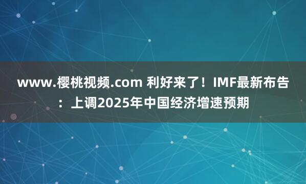 www.樱桃视频.com 利好来了！IMF最新布告：上调2025年中国经济增速预期