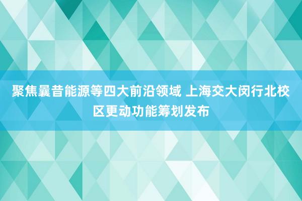 聚焦曩昔能源等四大前沿领域 上海交大闵行北校区更动功能筹划发布