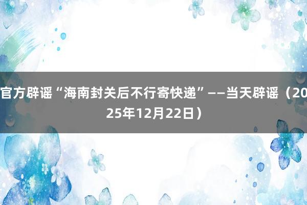 官方辟谣“海南封关后不行寄快递”——当天辟谣（2025年12月22日）